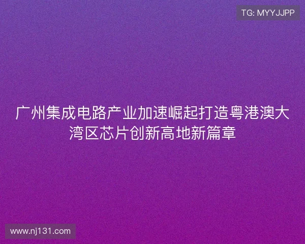 广州集成电路产业加速崛起打造粤港澳大湾区芯片创新高地新篇章
